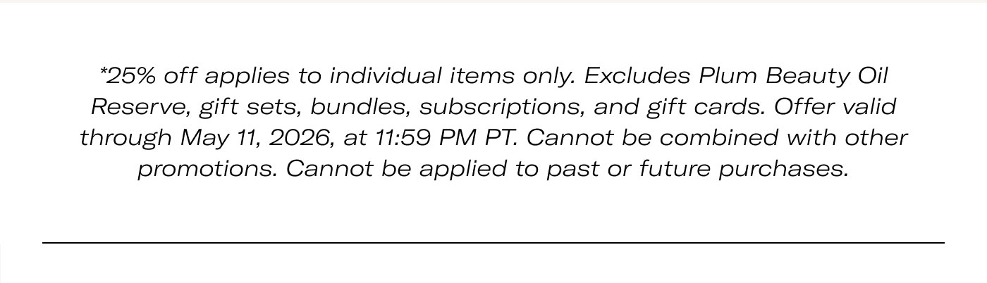 *25% off applies to individual items only. Excludes Plum Beauty Oil Reserve, gift sets, bundles, subscriptions, and gift cards. Offer valid through May 11, 2026, at 11:59 PM PT. Cannot be combined with other promotions. Cannot be applied to past or future purchases.