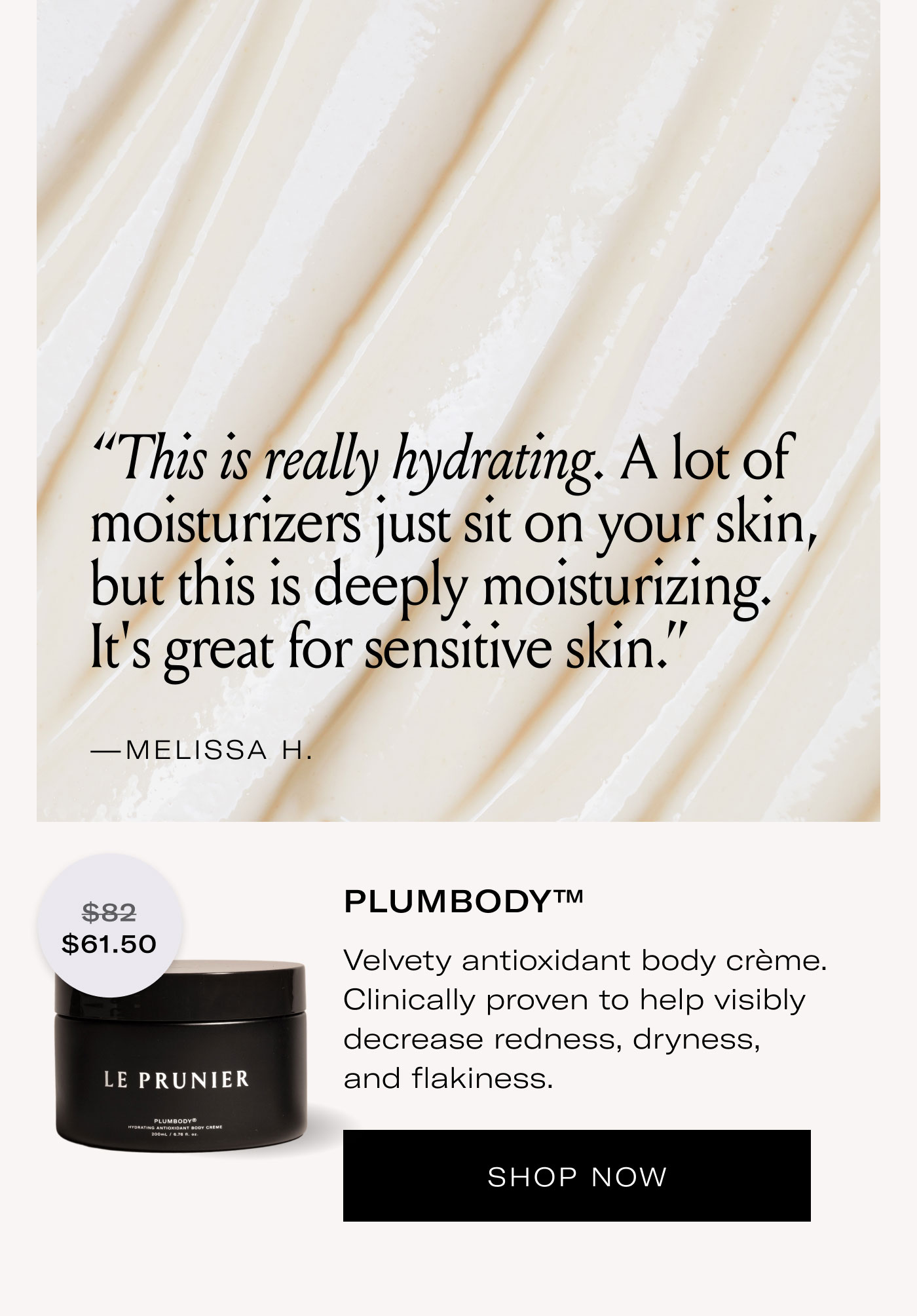 “This is really hydrating. A lot of moisturizers just sit on your skin, but this is deeply moisturizing. It’s great for sensitive skin.”  —MELISSA H.  $61.50  PLUMBODY™  Velvety antioxidant body crème. Clinically proven to help visibly decrease redness, dryness, and flakiness.  SHOP NOW
