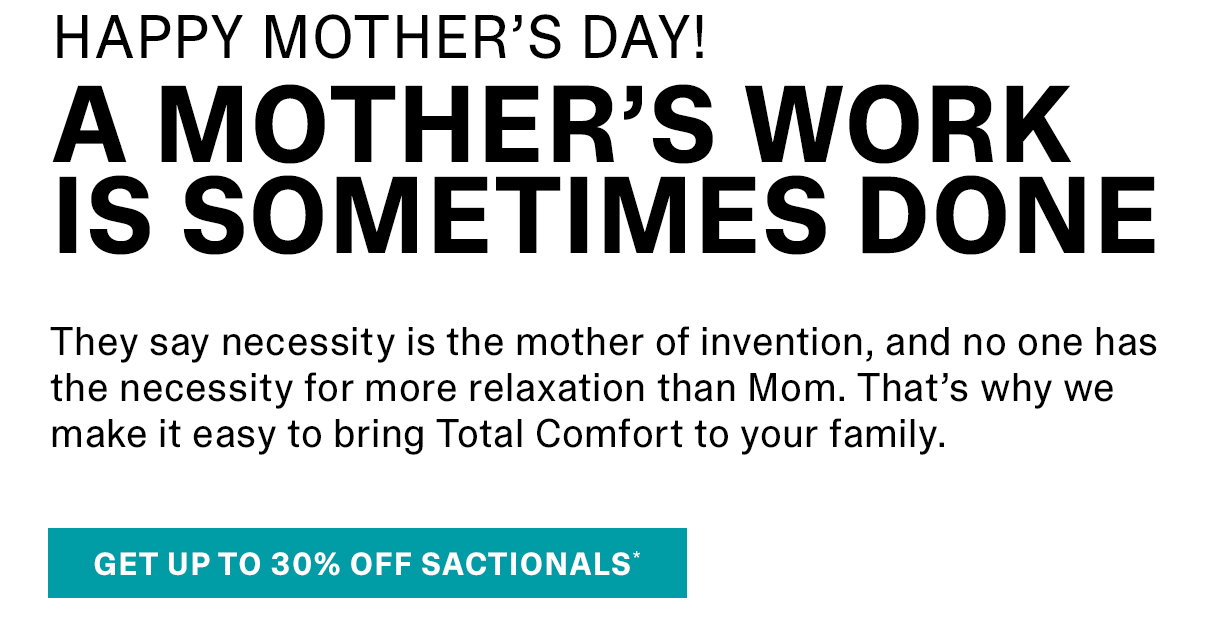 They say necessity is the mother of invention, and no one has the necessity for more relaxation than Mom. That's why we make it easy to bring Totoal Comfort to your family. | GET UP TO 30% OFF SACTIONALS >>