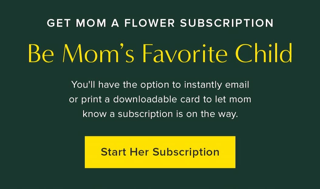 Get Mom A Flower Subscription. Be Mom's Favorite Child. You'll have the option to instantly email or print a downloadable card to let mom know a subscription is on the way. Start Her Subscription