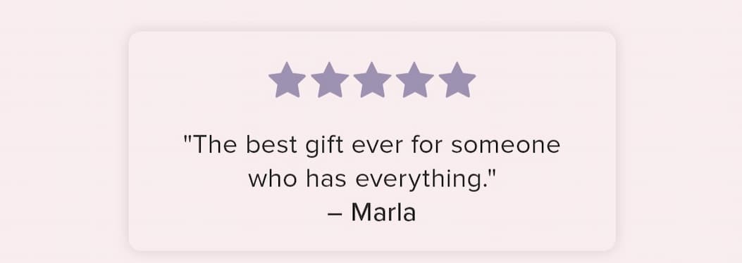 "The best gift ever for someone who has everything." - Marla