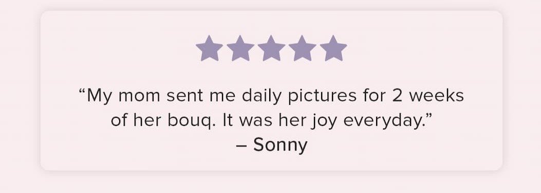 "My mom sent me daily pictures for 2 weeks of her bouq. It was her joy everyday." - Sonny