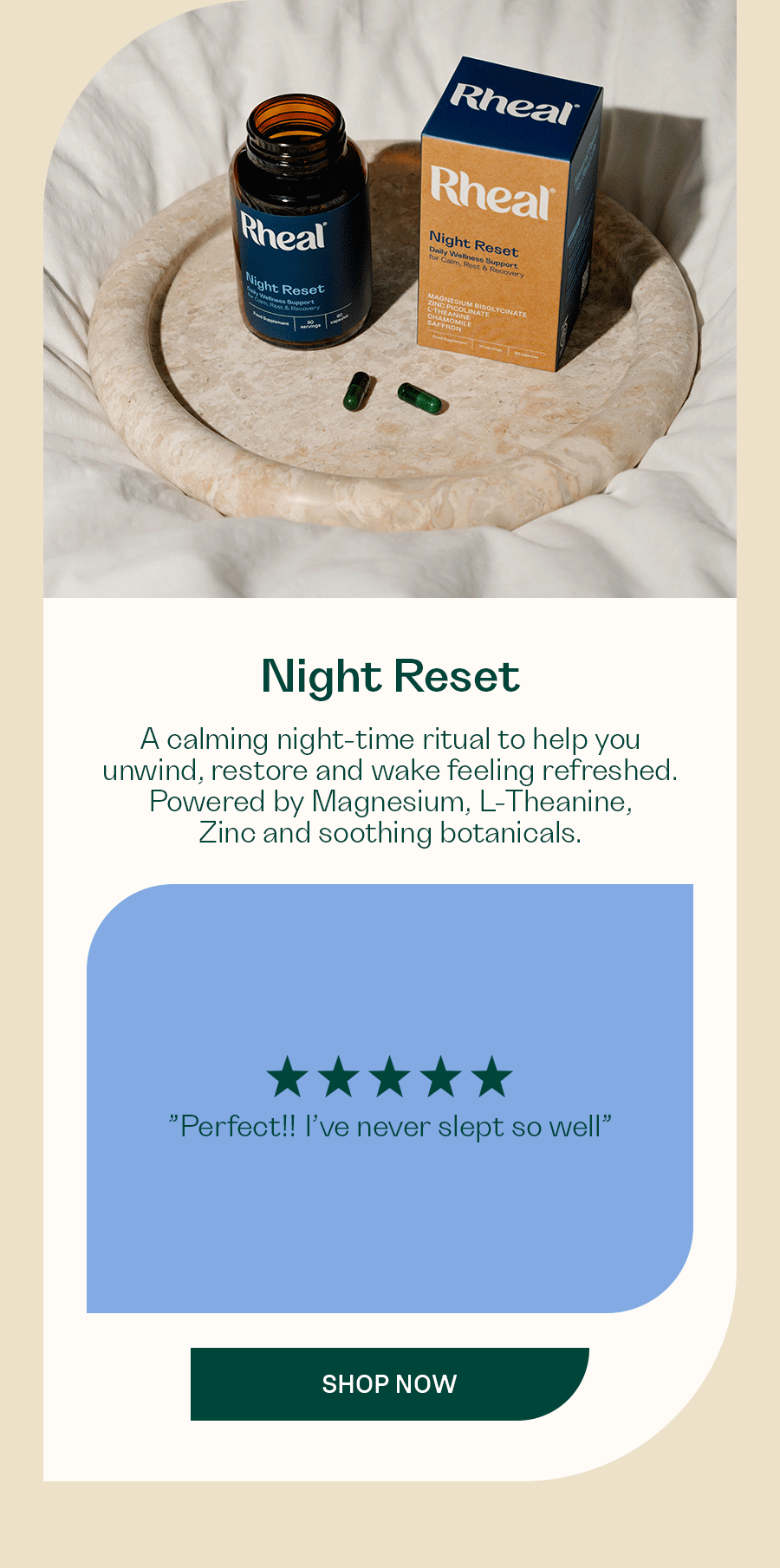 [Night Reset]  A calming night-time ritual to help you unwind, restore and wake feeling refreshed. Powered by Magnesium, L-Theanine, Zinc and soothing botanicals.  ”Perfect!! I’ve never slept so well”  ”I’ve been waking up constantly at 3/4am for the past few months and not been able to get back to sleep. After having taking these I’ve found myself more sleepy and relaxed when waking up early and actually getting back to sleep.”  ”"I'm a terrible sleeper and this product has been a game changer for me.”  SHOP NOW