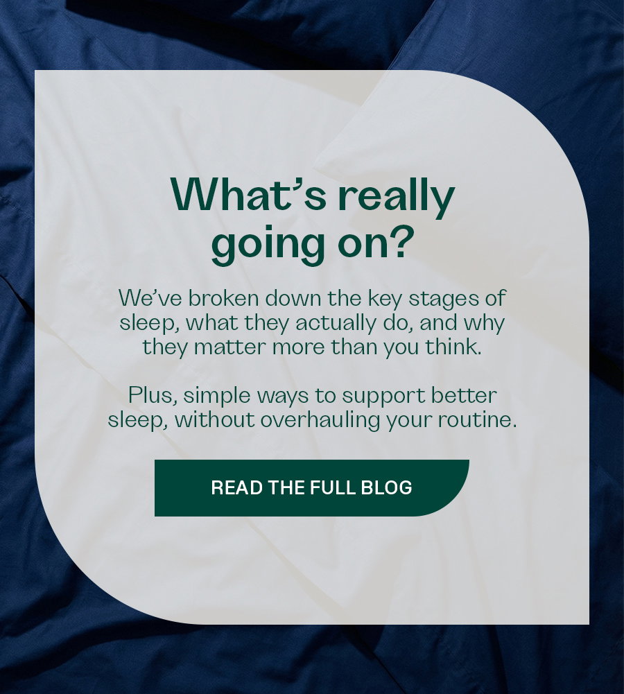 What’s really going on? We’ve broken down the key stages of sleep, what they actually do, and why they matter more than you think.   Plus, simple ways to support better sleep, without overhauling your routine.  READ THE FULL BLOG
