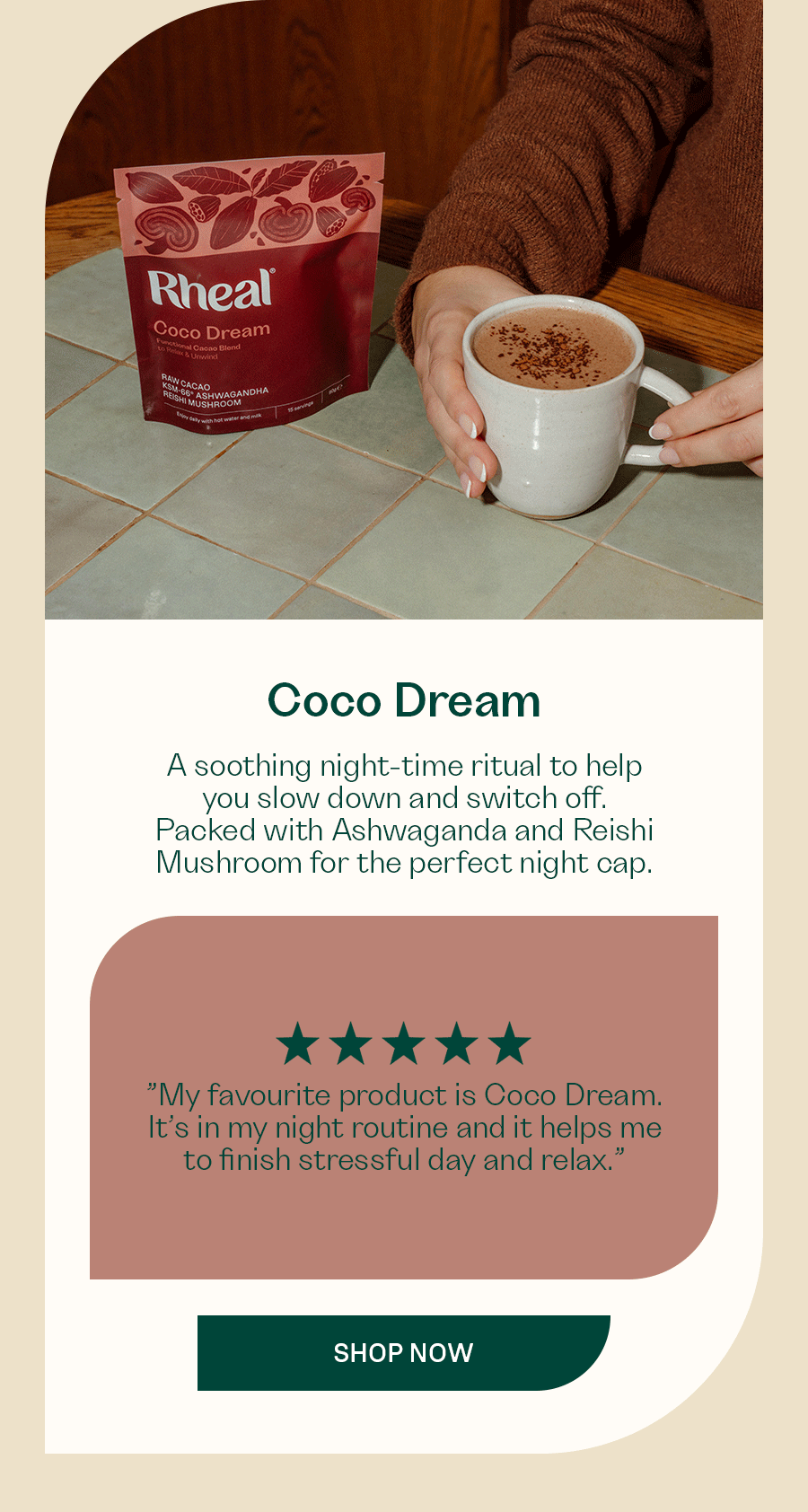 [Coco Dream]  A soothing night-time ritual to help you slow down and switch off. Packed with Ashwaganda and Reishi Mushroom for the perfect night cap.  ”My favourite product is Coco Dream. It’s in my night routine and it helps me to finish stressful day and relax.”  ”I drink Coco Dream and I love it. It isn't too sweet and full of goodness so I don't feel guilty to drink my favourite beverage. Plus the fact that it is organic is very essential to me”  SHOP NOW