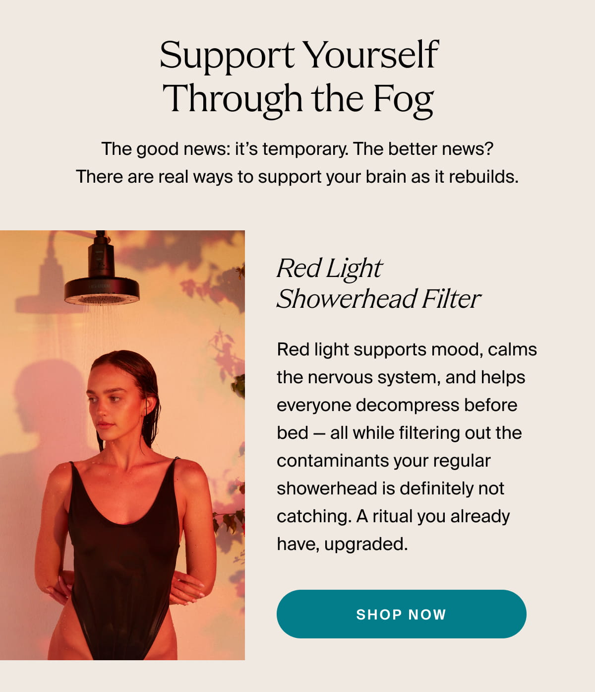 HIGHERDOSE | Support Yourself Through the Fog | The good news: it’s temporary. The better news? There are real ways to support your brain as it rebuilds. | Red Light Showerhead Filter | Red light supports mood, calms the nervous system, and helps everyone decompress before bed — all while filtering out the contaminants your regular showerhead is definitely not catching. A ritual you already have, upgraded. | SHOP NOW