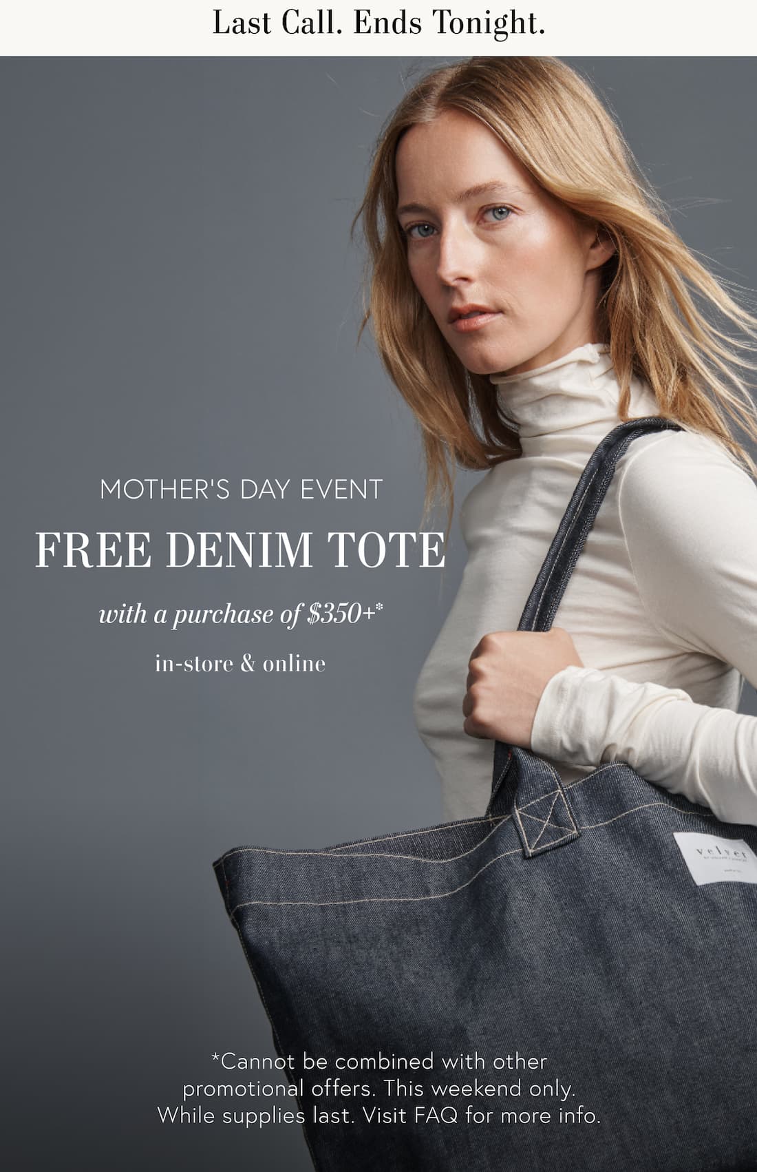 Last Call. Ends Tonight. Mother’s Day Event Free Denim Tote with a purchase of $350 or more. In-store and online. *Cannot be combined with other promotional offers. This weekend only. While supplies last. Visit FAQ page for more info. Model carrying denim tote.