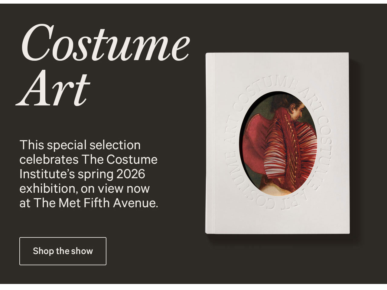 Costume Art | This special selection celebrates The Costume Institute's spring 2026 exhibition, on view now at The Met Fifth Avenue. | Shop the show