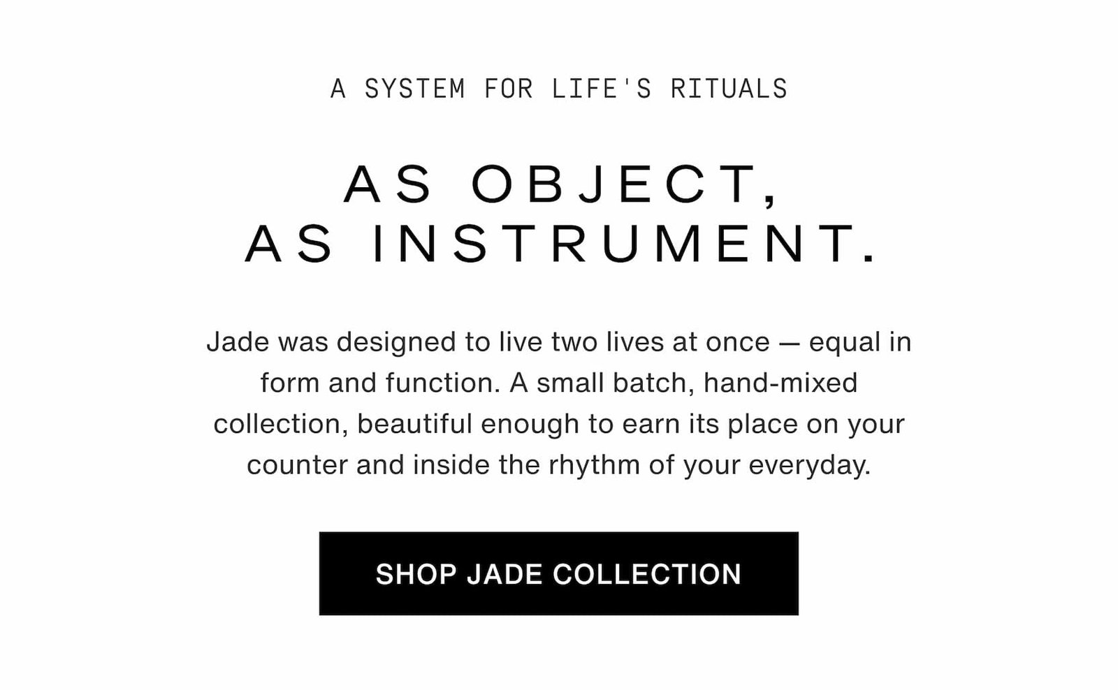 Click to shop The Jade Collection. A system for life's rituals. As object, as instrument. Jade was designed to live two lives at once — equal in form and function. A small batch, hand-mixed collection, beautiful enough to earn its place on your counter and inside the rhythm of your everyday.
