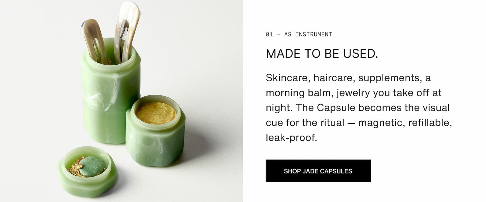 Click to shop The Jade Collection. As instrument. Made to be used.  Skincare, haircare, supplements, a morning balm, jewelry you take off at night. The Capsule becomes the visual cue for the ritual — magnetic, refillable, leak-proof.