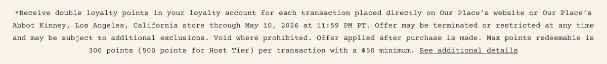 *Receive double loyalty points in your loyalty account for each transaction placed directly on Our Place’s website or Our Place’s Abbot Kinney, Los Angeles, California store through May 10, 2026 at 11:59 PM PT. Offer may be terminated or restricted at any time and may be subject to additional exclusions. Void where prohibited. Offer applied after purchase is made. Max points redeemable is 300 points (500 points for Host Tier) per transaction with a $50 minimum. See additional details