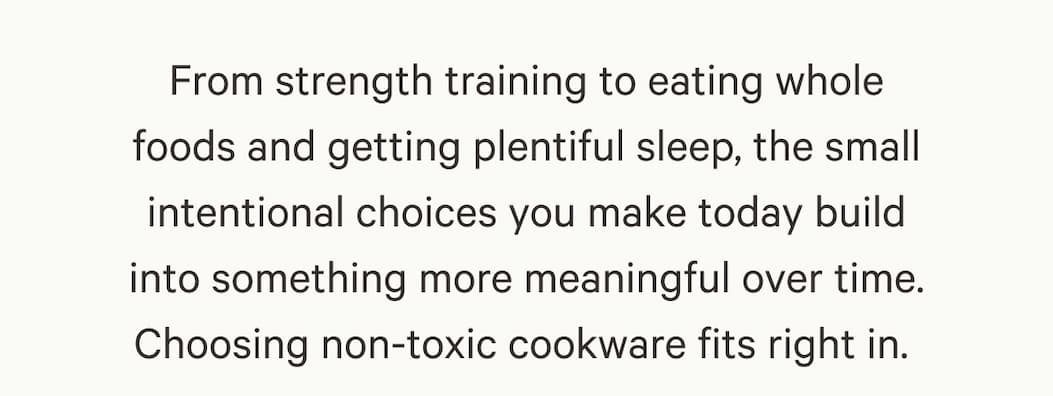 From strength training to eating whole foods and getting plentiful sleep, the small intentional choices you make today build into something more meaningful over time. Choosing non-toxic cookware fits right in. 