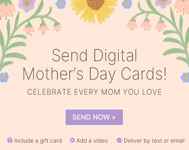 Send Digital Mother's Day Cards! CELEBRATE EVERY MOM YOU LOVE SEND NOW >> Include a gift card Add a video Deliver by text or email