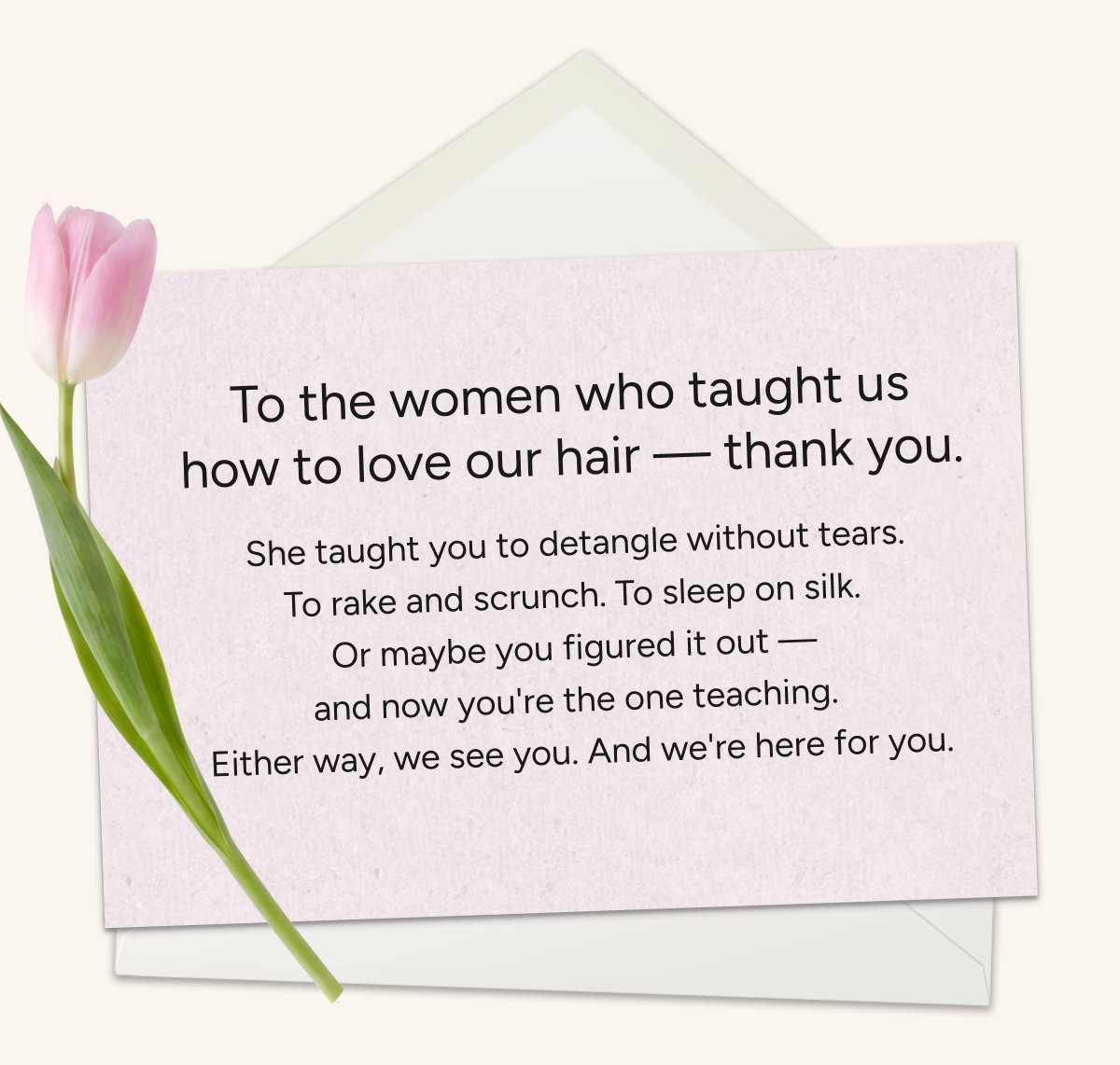 To the women who taught us how to love our hair, thank you. She taught you to detangle without tears, to rake and scrunch. To sleep on silk. Or maybe you figured it out and now you're the one teaching. Either way, we're here for you. 