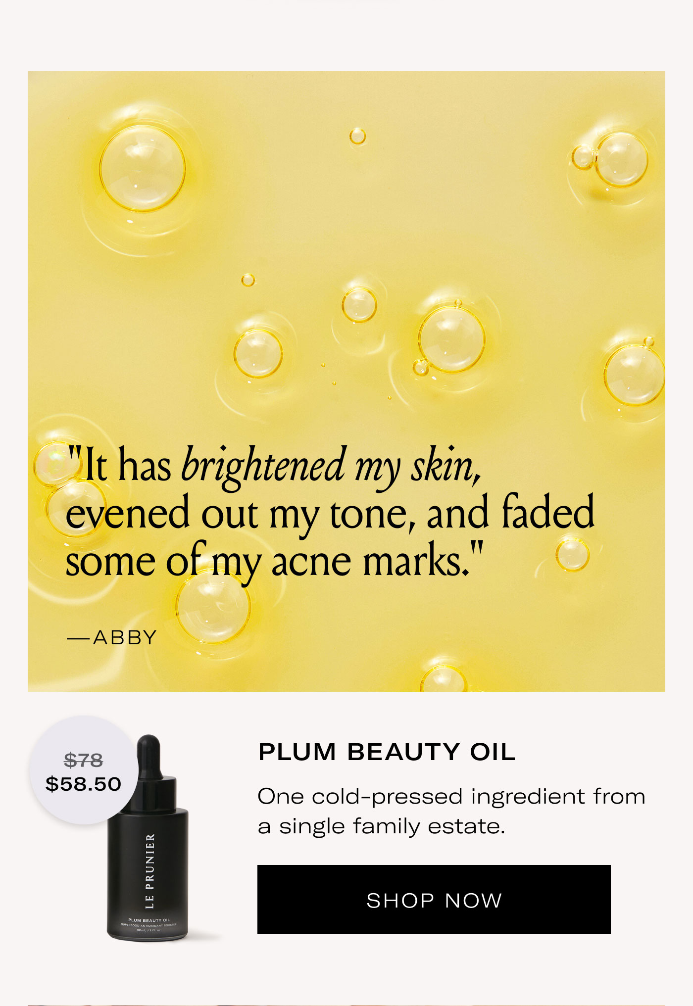 "It has brightened my skin, evened out my tone, and faded some of my acne marks."  —ABBY $58.50  PLUM BEAUTY OIL  One cold-pressed ingredient from a single family estate.  SHOP NOW