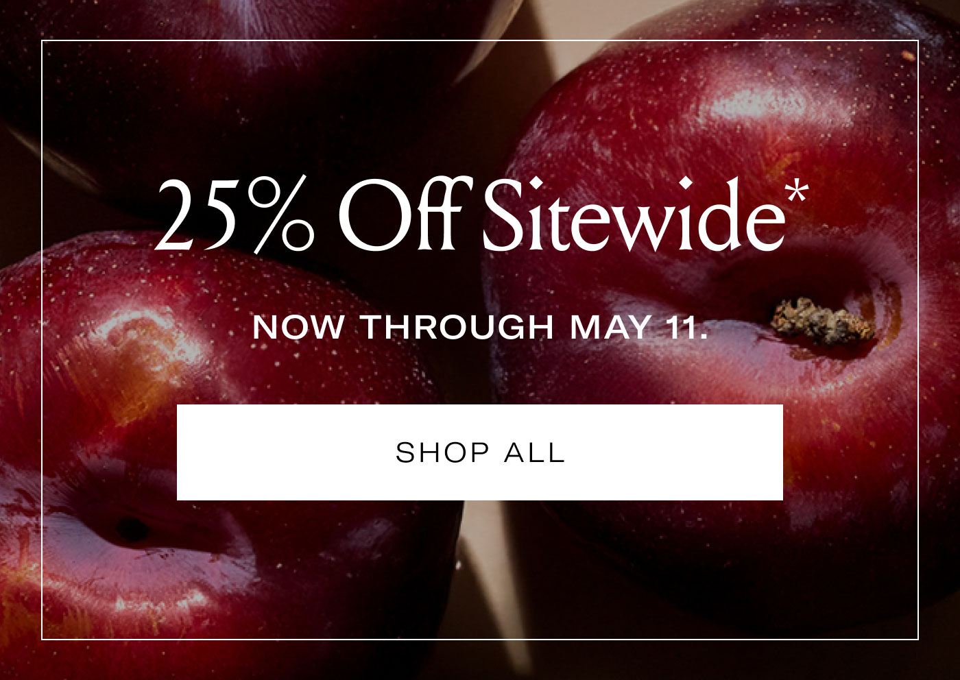 25% Off Sitewide* NOW THROUGH MAY 11.  SHOP ALL