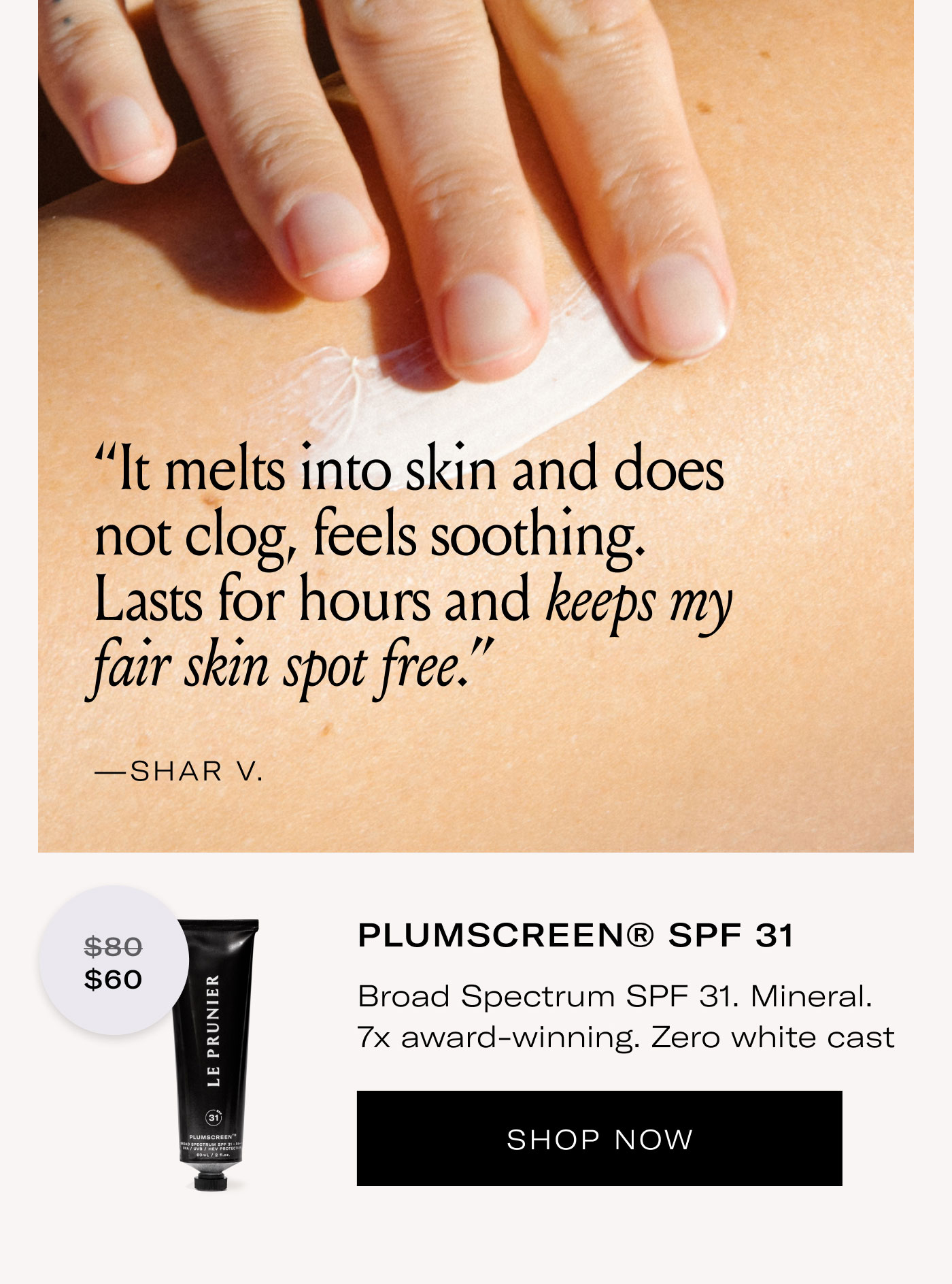 “It melts into skin and does not clog, feels soothing. Lasts for hours and keeps my fair skin spot free.”  —SHAR V.  $60  PLUMSCREEN® SPF 31  Broad Spectrum SPF 31. Mineral. 7x award-winning. Zero white cast  SHOP NOW