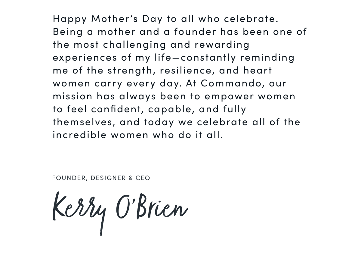 Happy Mother’s Day to all who celebrate. Being a mother and a founder has been one of the most challenging and rewarding experiences of my life—constantly reminding me of the strength, resilience, and heart women carry every day. At Commando, our mission has always been to empower women to feel confident, capable, and fully themselves, and today we celebrate all of the incredible women who do it all. |  FOUNDER, DESIGNER & CEO  Kerry O'Brien