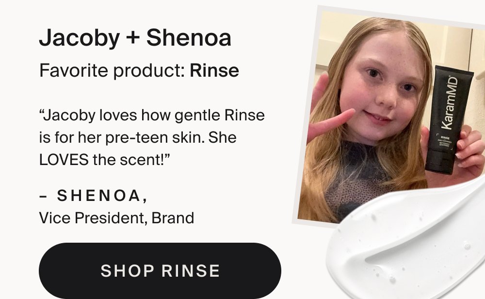 Jacoby + Shenoa Favorite product: Rinse “Jacoby loves how gentle Rinse is for her pre-teen skin. She LOVES the scent!” – Shenoa, Vice President, Brand Shop Rinse Teagan + Britt Favorite product: Enrich “Teagy loves it because it makes her skin feel soft and moisturized since we live in such a dry place.” – Brittany, Customer Service Specialist Shop Enrich
