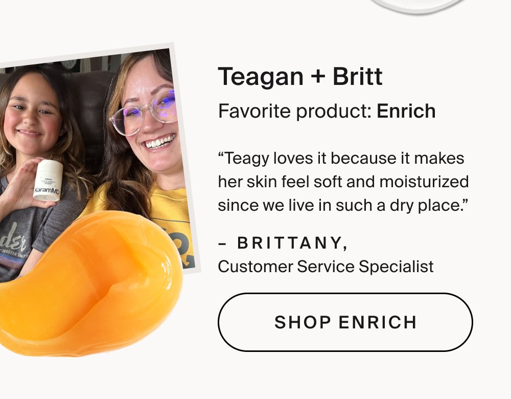 Gina + Emily Favorite product: Trifecta “We love Trifecta because it takes the guesswork out of skincare. As two busy babes, we don’t have time for complicated routines but still want real results. Trifecta keeps things simple, consistent, and effective, making it easy to stay on track and see healthier, better-looking skin every day.” – Emily, Customer Experience Manager Shop Trifecta Teagan + Britt Favorite product: Enrich “Teagy loves it because it makes her skin feel soft and moisturized since we live in such a dry place.” – Brittany, Customer Service Specialist Shop Enrich