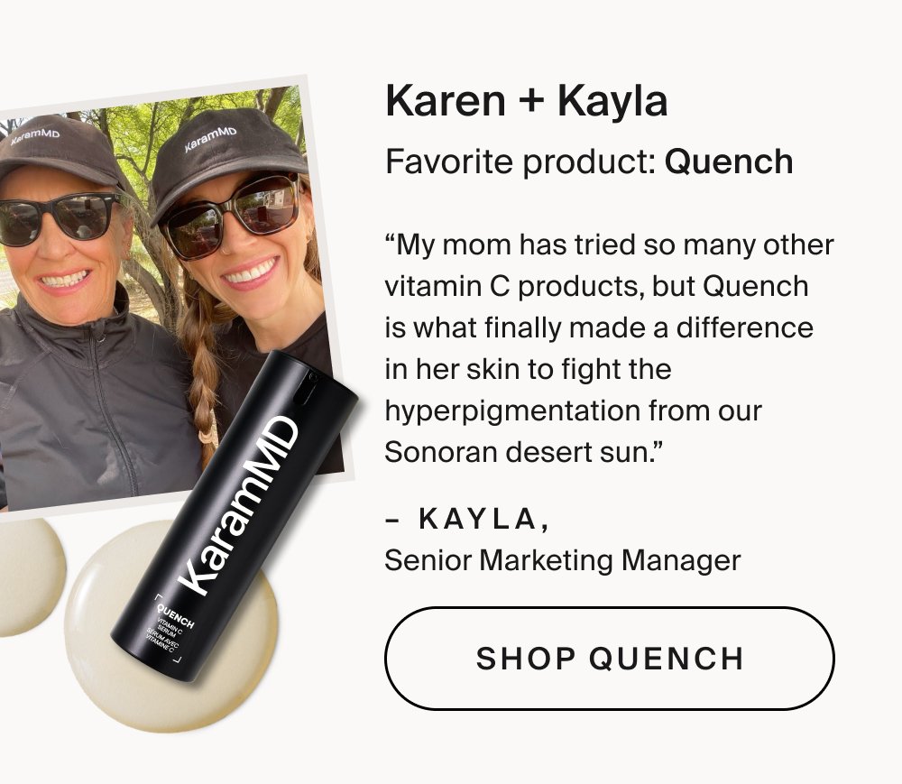 Karen + Kayla Favorite product: Quench “My mom has tried so many other vitamin C products, but Quench is what finally made a difference in her skin to fight the hyperpigmentation from our Sonoran desert sun.” – Kayla, Senior Marketing Manager Shop Quench
