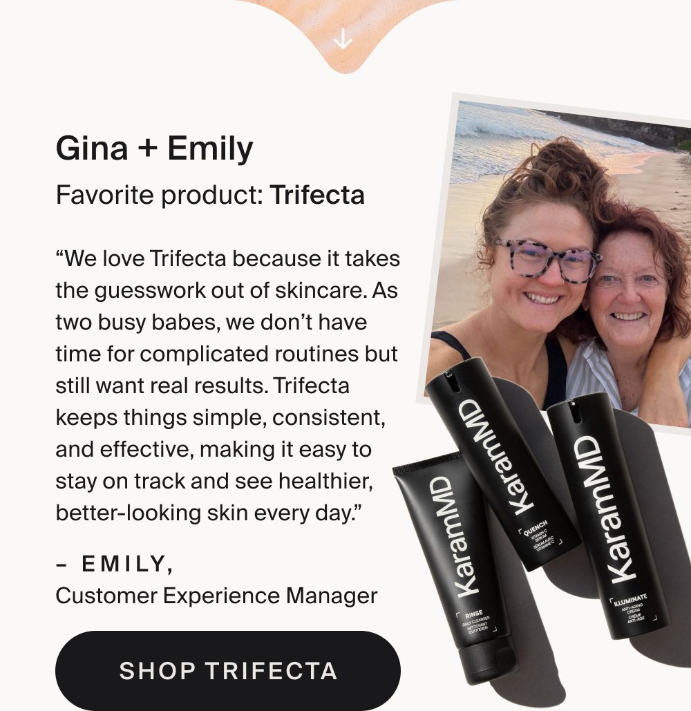 Gina + Emily Favorite product: Trifecta “We love Trifecta because it takes the guesswork out of skincare. As two busy babes, we don’t have time for complicated routines but still want real results. Trifecta keeps things simple, consistent, and effective, making it easy to stay on track and see healthier, better-looking skin every day.” – Emily, Customer Experience Manager Shop Trifecta Teagan + Britt Favorite product: Enrich “Teagy loves it because it makes her skin feel soft and moisturized since we live in such a dry place.” – Brittany, Customer Service Specialist Shop Enrich