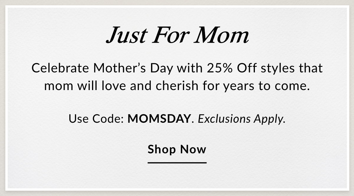 JUST FOR MOM - Celebrate Mother's Day with 25% Off styles that mom will love and cherish for years to come.  Use Code: MOMSDAY. Exclusions Apply. SHOP NOW >>