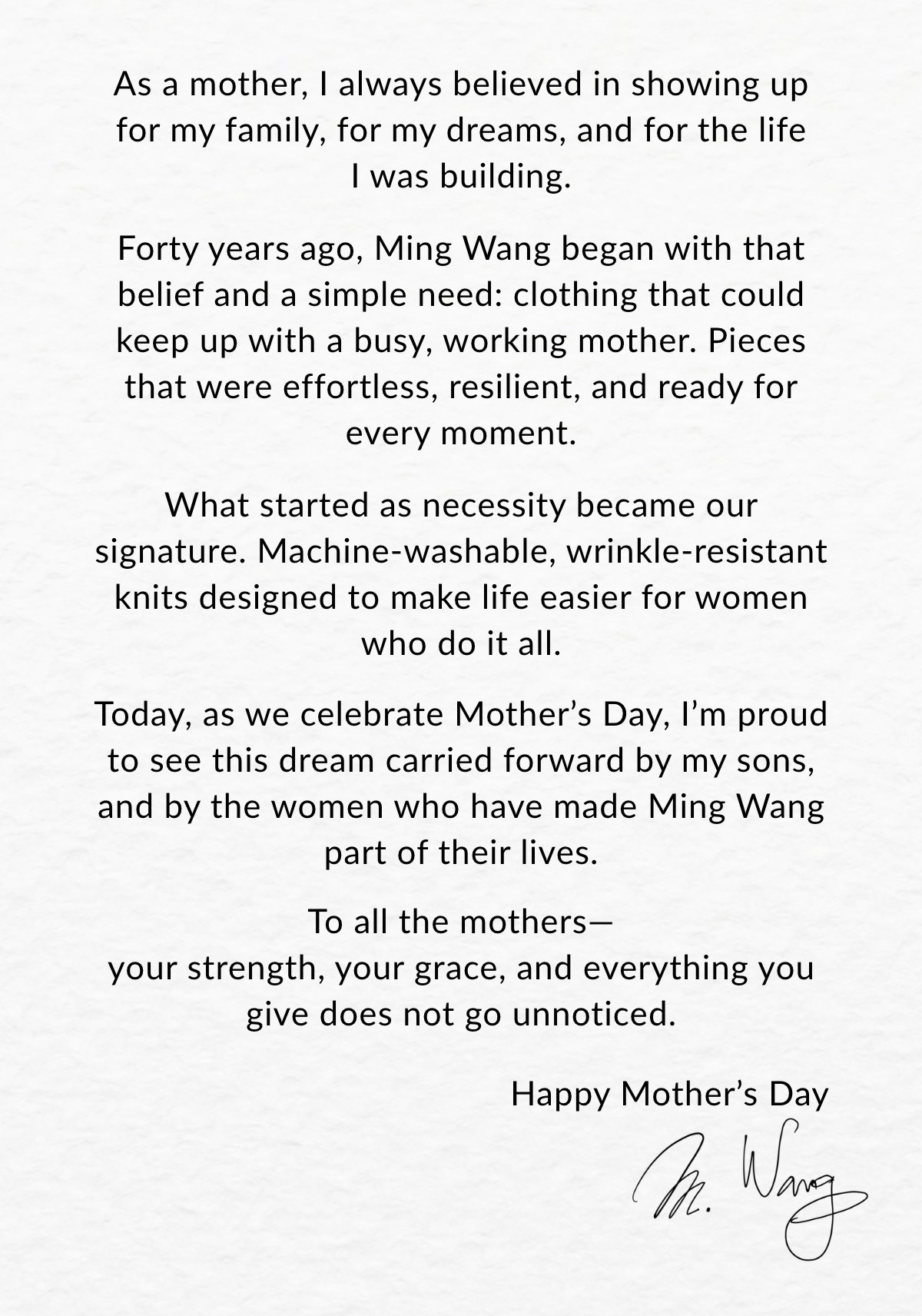 As a mother, I always believed in showing up for my family, for my dreams, and for the life I was building.  Forty years ago, Ming Wang began with that belief and a simple need: clothing that could keep up with a busy, working mother. Pieces that were effortless, resilient, and ready for every moment.  What started as necessity became our signature. Machine-washable, wrinkle-resistant knits designed to make life easier for women who do it all.  Today, as we celebrate Mother's Day, I'm proud to see this dream carried forward by my sons, and by the women who have made Ming Wang part of their lives.  To all the mothers— your strength, your grace, and everything you give does not go unnoticed.  Happy Mother’s Day. — M. Wang >>