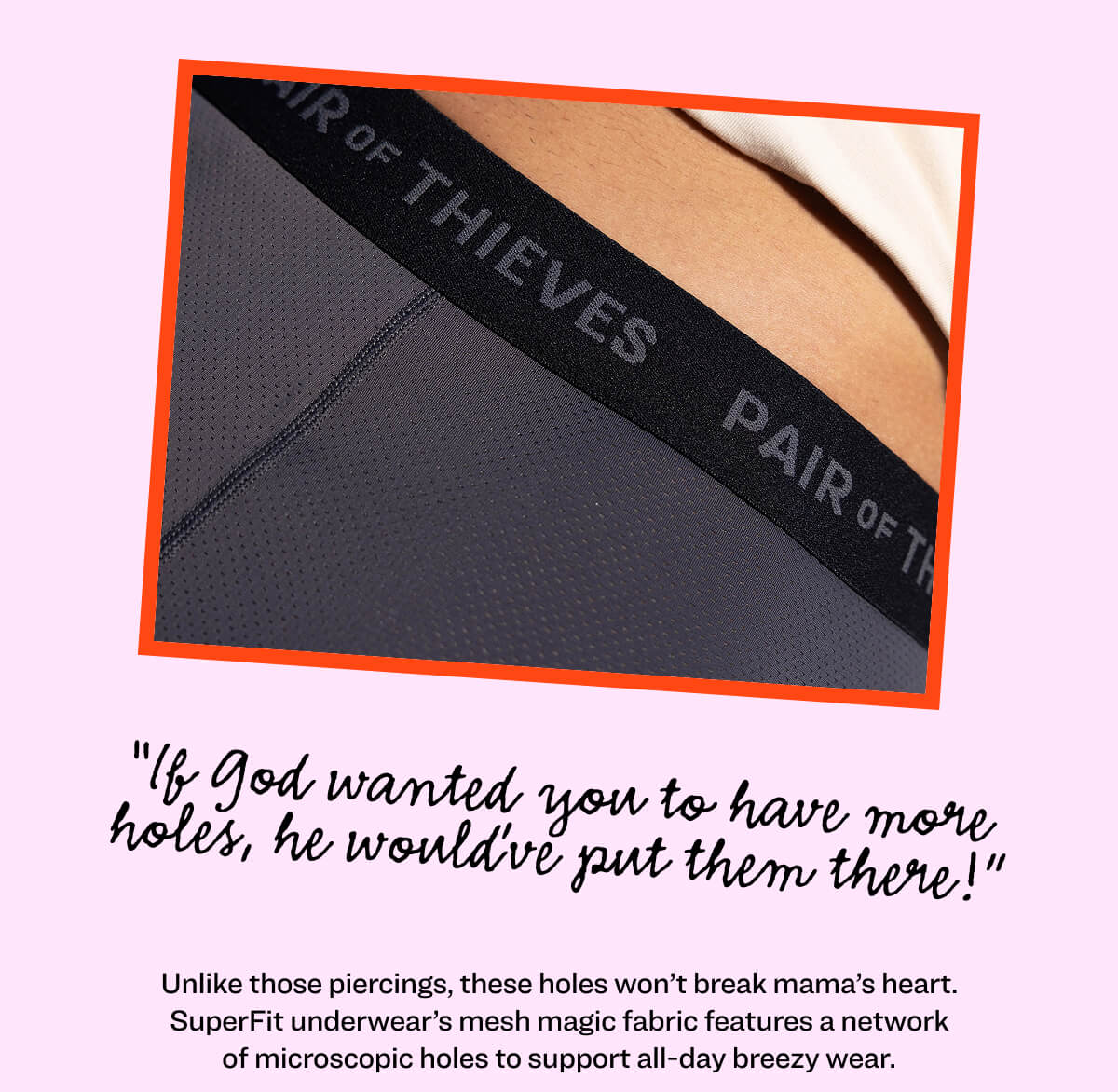 “If God wanted you to have more holes, he would’ve put them there!” Mom’s opposition to piercings aside, there are some new holes you should entertain without breaking her heart. SuperFit underwear’s mesh magic fabric features a network of microscopic holes to support all-day breezy wear.