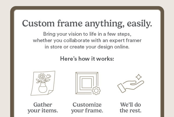 Custom Frame Aything, easily. Bring your vision to life, in a few steps, whether you collaborate with an expert framer in store or create your design online. Here's how it works: gather your items, customize your frame. We'll do the rest. Shop Now. Find a store. May not be applied to prior purchases or combined with any other coupons or sale. Offers may vary by location. Valid only in U.S. See a Custom Frame Personal Designer for details.
