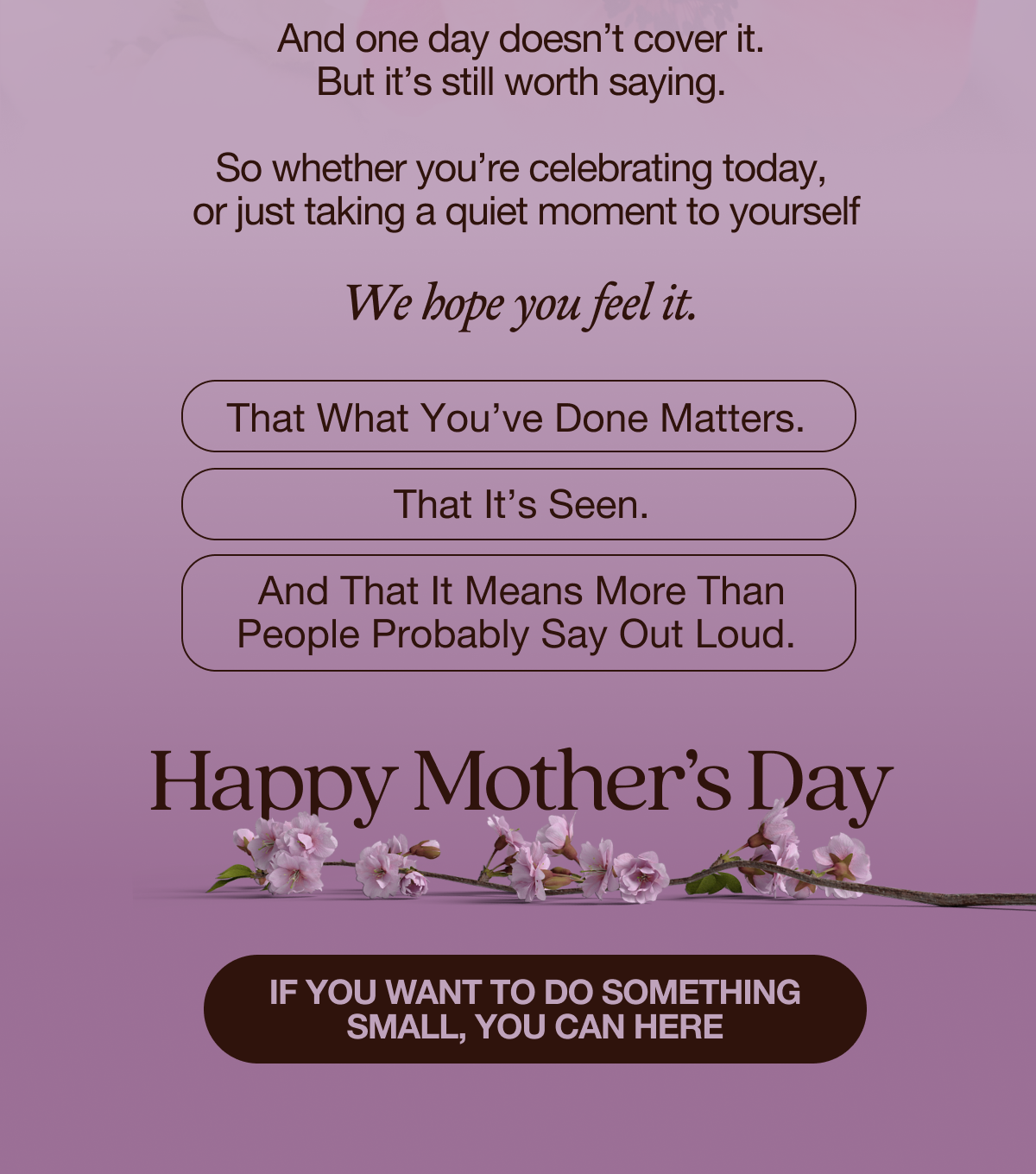 And one day doesn’t cover it. But it’s still worth saying.  So whether you’re celebrating today,  or just taking a quiet moment to yourself We hope you feel it.  That what you’ve done matters.  That it’s seen.  And that it means more than people probably say out loud.  Happy Mother’s Day  If you want to do something small, you can here