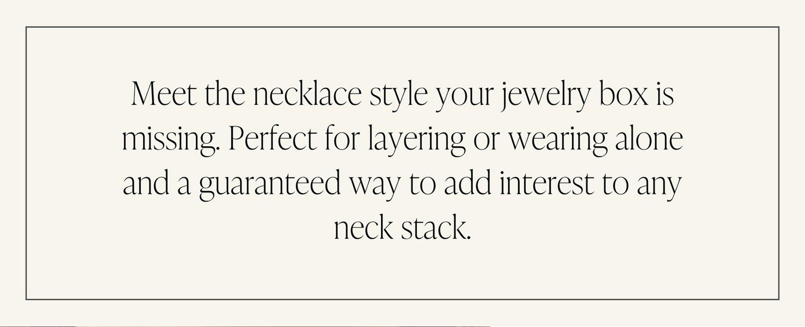 Meet the necklace style your jewelry box is missing. Perfect for layering or wearing alone and a guaranteed way to add interest to any neck stack.