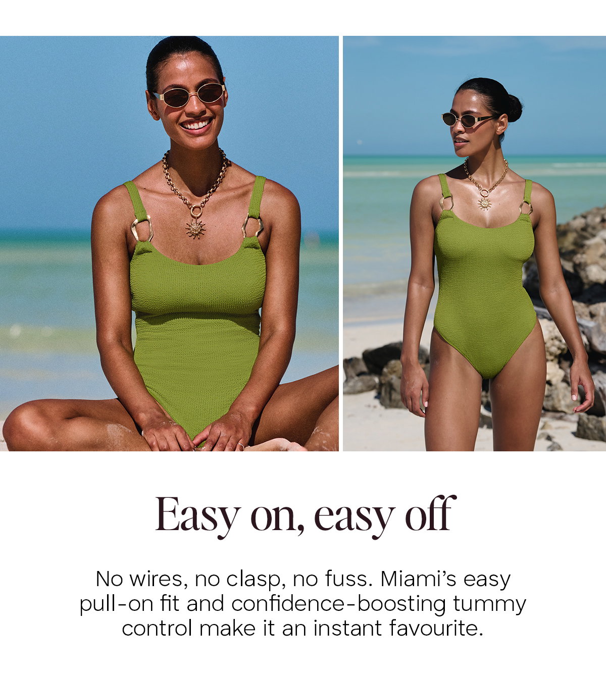 Easy on, easy off. No wires, no clasp, no fuss. Miami's easy pull-on fit and confidence-boosting tummy control make it an instant favourite.