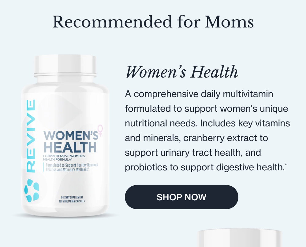 Recommended for Moms Women’s Health A comprehensive daily multivitamin formulated to support women's unique nutritional needs. Includes key vitamins and minerals, cranberry extract to support urinary tract health, and probiotics to support digestive health.* SHOP NOW Chasteberry Liposomal An herb with centuries of traditional use in women's wellness, formulated to support hormonal balance, fertility, and natural menstruation. SHOP NOW Sleep A non-habit-forming blend of Magnesium, Inositol, Glycine, and L-Theanine designed to support natural sleep quality and nighttime restfulness, without the grogginess associated with melatonin.* SHOP NOW