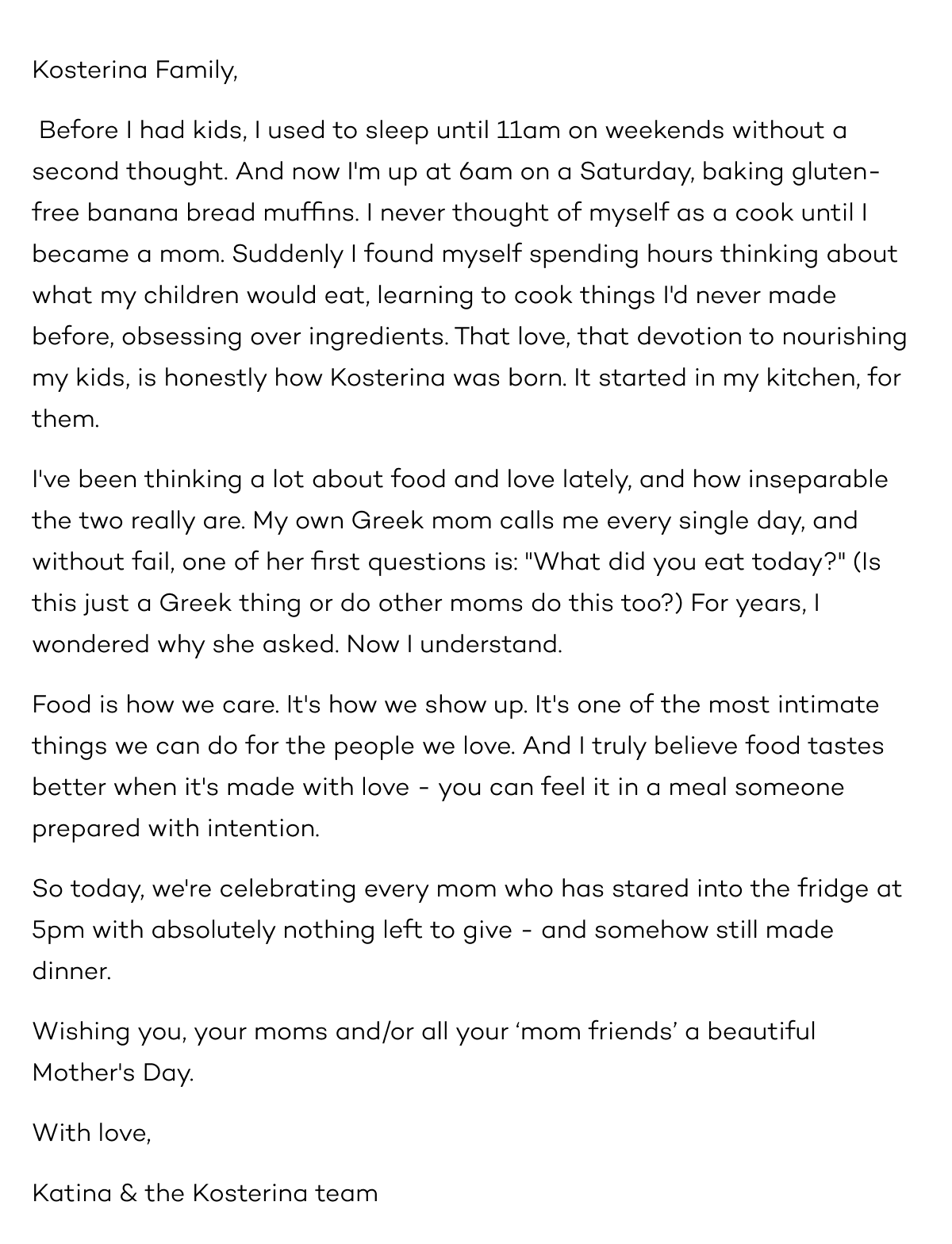 Kosterina Family,   Before I had kids, I used to sleep until 11am on weekends without a second thought. And now I'm up at 6am on a Saturday, baking gluten-free banana bread muffins. I never thought of myself as a cook until I became a mom. Suddenly I found myself spending hours thinking about what my children would eat, learning to cook things I'd never made before, obsessing over ingredients. That love, that devotion to nourishing my kids, is honestly how Kosterina was born. It started in my kitchen, for them.   I've been thinking a lot about food and love lately, and how inseparable the two really are. My own Greek mom calls me every single day, and without fail, one of her first questions is: "What did you eat today?" (Is this just a Greek thing or do other moms do this too?) For years, I wondered why she asked. Now I understand.   Food is how we care. It's how we show up. It's one of the most intimate things we can do for the people we love. And I truly believe food tastes better when it's made with love - you can feel it in a meal someone prepared with intention.   So today, we're celebrating every mom who has stared into the fridge at 5pm with absolutely nothing left to give - and somehow still made dinner.   Wishing you, your moms and/or all your ‘mom friends’ a beautiful Mother's Day.   With love, Katina & the Kosterina team