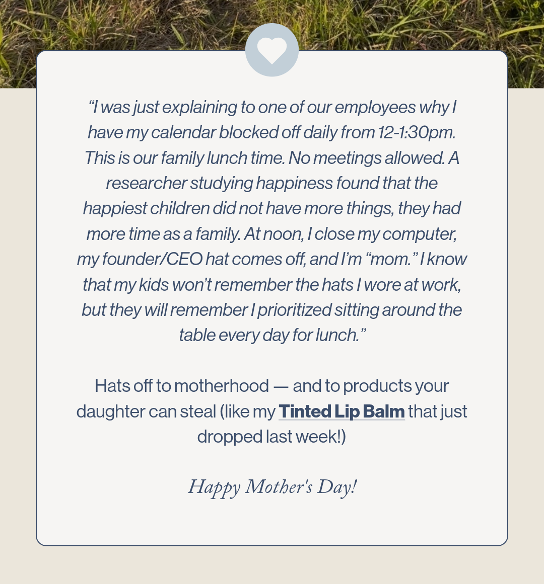 Hats off to motherhood. A message from Emile Toups.“I was just explaining to one of our employees why I have my calendar blocked off daily from 12-1:30pm. This is our family lunch time. No meetings allowed. A researcher studying happiness found that the happiest children did not have more things, they had more time as a family. At noon, I close my computer, my founder/CEO hat comes off, and I’m “mom.” I know that my kids won’t remember the hats I wore at work, but they will remember I prioritized sitting around the table every day for lunch.” Hats off to motherhood — and to products your daughter can steal (like my Tinted Lip Balm that just dropped last week!)