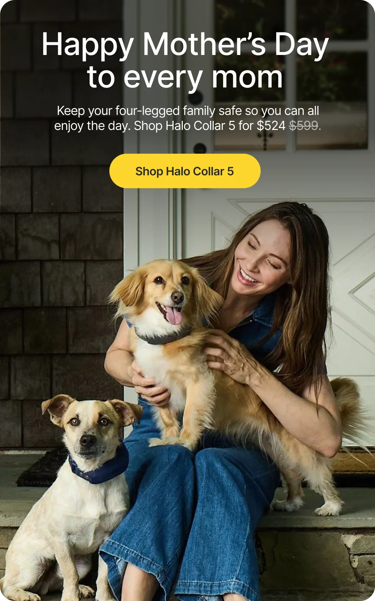 To every mom who loves their dog like family. Celebrate her today with $75 off Halo Collar 5 and give her the freedom to enjoy every adventure together.