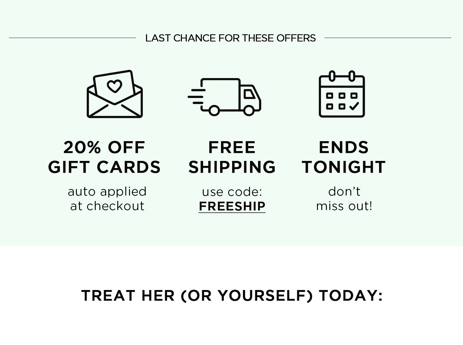 LAST CHANCE FOR THESE OFFERS | 20% OFF GIFT CARDS auto applied at checkout | FREE SHIPPING use code: FREESHIP | ENDS TONIGHT don't miss out! TREAT HER (OR YOURSELF) TODAY:
