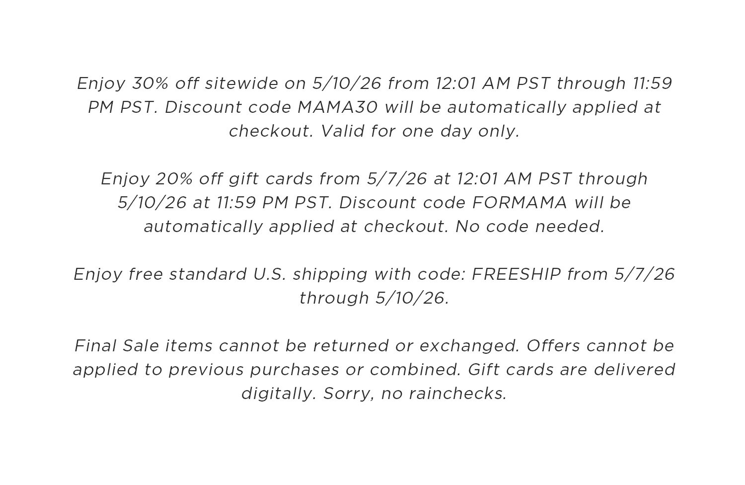 Enjoy 30% off sitewide on 5/10/26 from 12:01 AM PST through 11:59 PM PST. Discount code MAMA30 will be automatically applied at checkout. Valid for one day only. Enjoy 20% off gift cards from 5/7/26 at 12:01 AM PST through 5/10/26 at 11:59 PM PST. Discount code FORMAMA will be automatically applied at checkout. No code needed. Enjoy free standard U.S. shipping with code: FREESHIP from 5/7/26 through 5/10/26. Final sale items cannot be returned or exchanged. Offers cannot be applied to previous purchases or combined. Gift cards are delivered digitally. Sorry, no rainchecks.