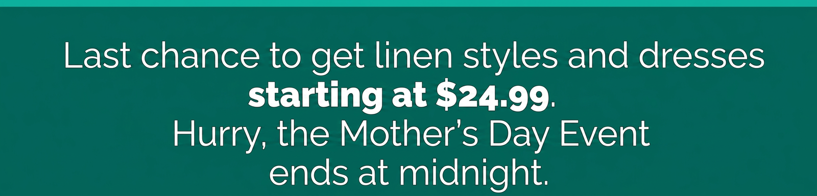 Last chance for linen styles and dresses starting at $24.99, Mother's Day event ends at midnight.