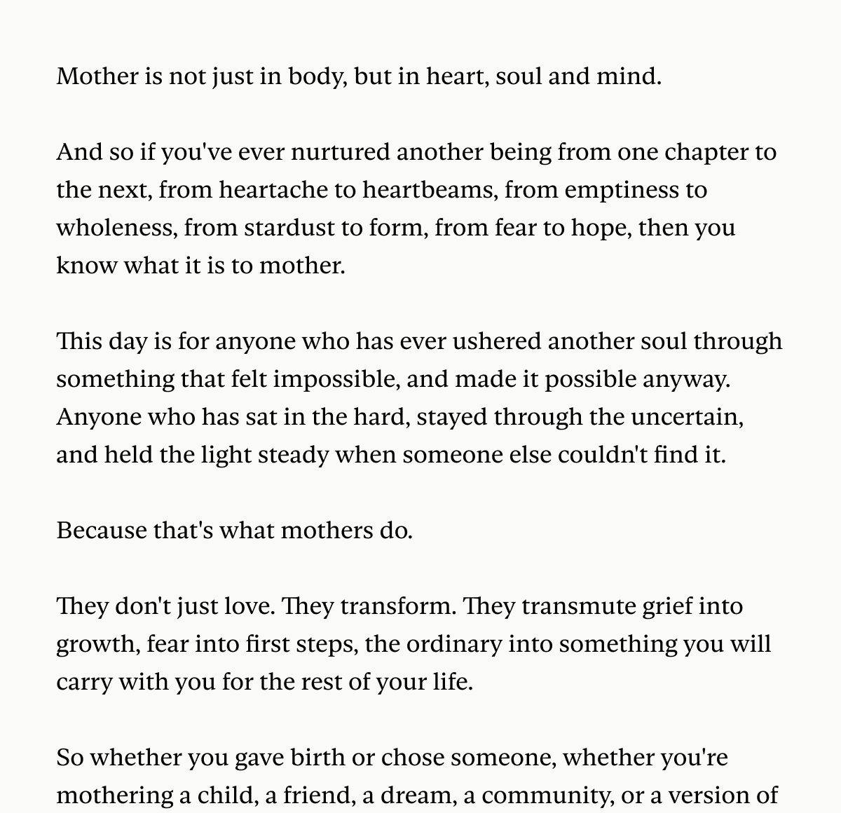 Mother is not just in body, but in heart, soul and mind.  And so if you've ever nurtured another being from one chapter to the next, from heartache to heartbeams, from emptiness to wholeness, from stardust to form, from fear to hope, then you know what it is to mother.  This day is for anyone who has ever ushered another soul through something that felt impossible, and made it possible anyway. Anyone who has sat in the hard, stayed through the uncertain, and held the light steady when someone else couldn't find it.  Because that's what mothers do.  They don't just love. They transform. They transmute grief into growth, fear into first steps, the ordinary into something you will carry with you for the rest of your life.  So whether you gave birth or chose someone, whether you're mothering a child, a friend, a dream, a community, or a version of 
