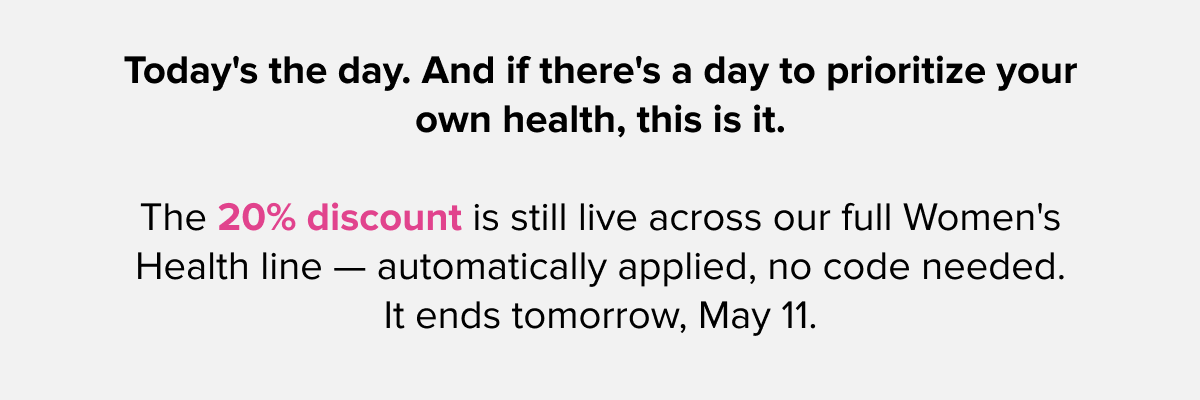 Today's the day. And if there's a day to prioritize your own health, this is it. | The 20% discount is still live across our full Women's Health line — automatically applied, no code needed. It ends tomorrow, May 11.