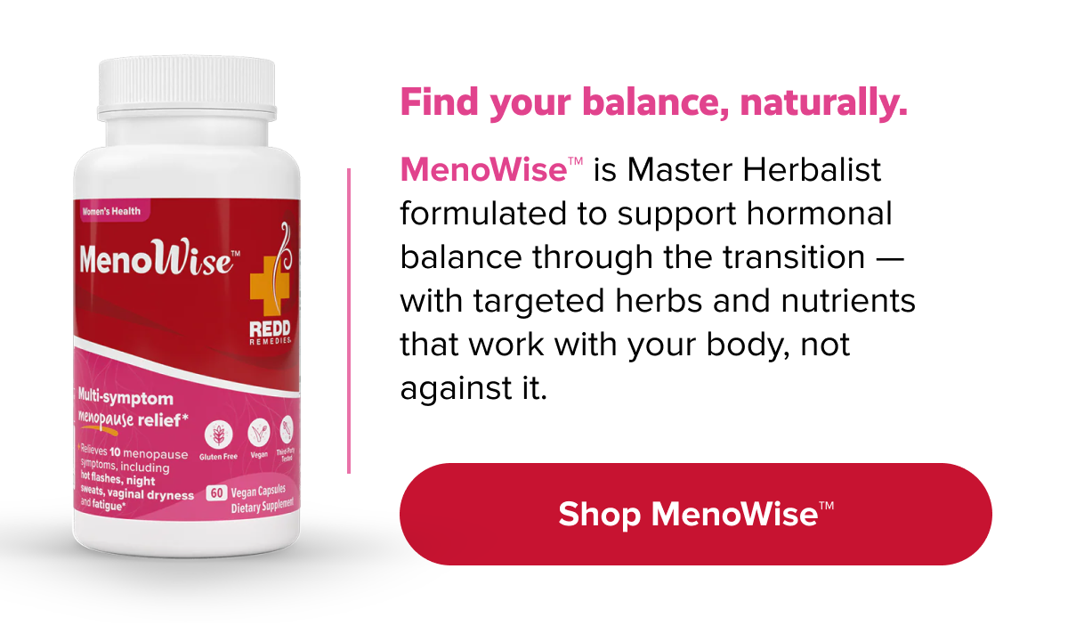 Find your balance, naturally. |  MenoWise™ is Master Herbalist formulated to support hormonal balance through the transition — with targeted herbs and nutrients that work with your body, not against it. Shop MenoWise™ |  Shop MenoWise™