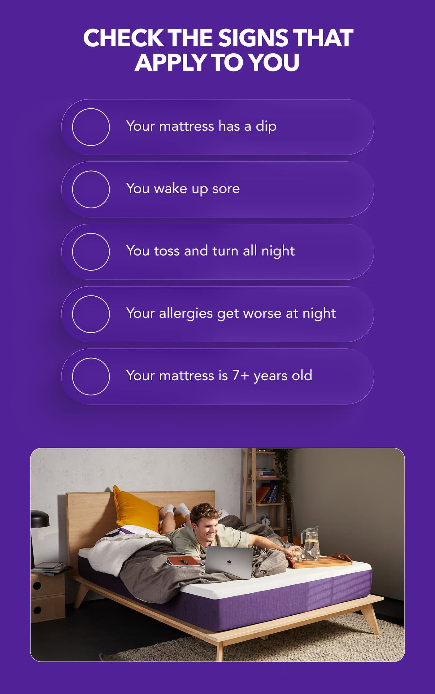  Check the signs you recognize: Your mattress has a dip You wake up sore You toss and turn all night Your allergies get worse at night Your mattress is 7+ years old