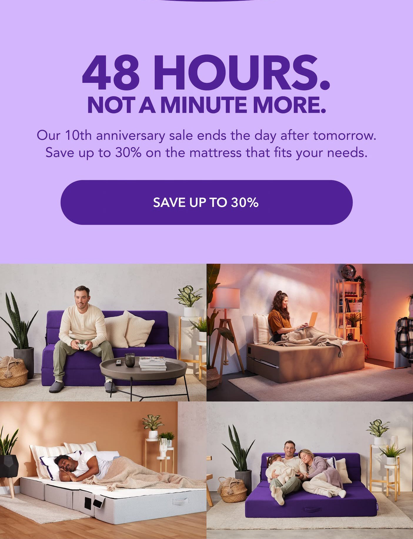  48 hours. Not a minute more. Our 10th anniversary sale ends the day after tomorrow. Save up to 30% on the mattress that fits you. Save up to 30%