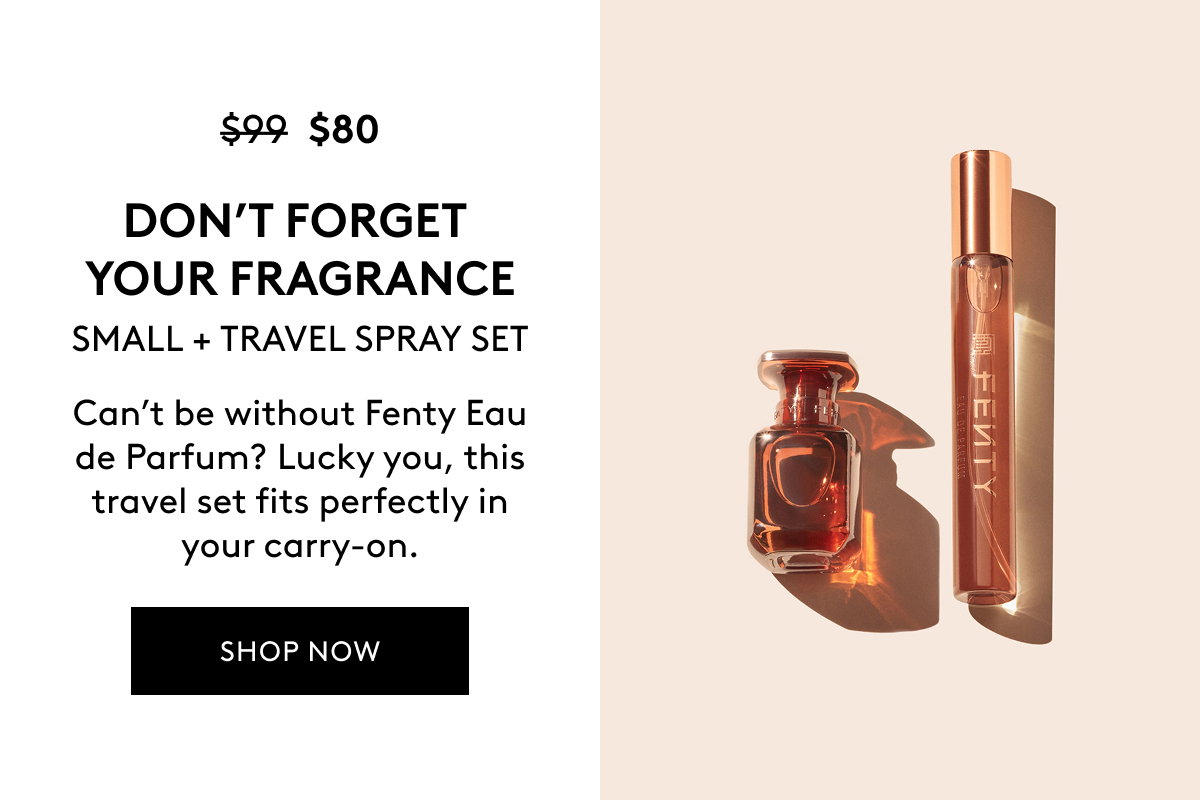 $80 (WAS $99) DON'T FORGET YOUR FRAGRANCE SMALL + TRAVEL SPRAY SET Can't be without Fenty Eau de Parfum? Lucky you, this travel set fits perfectly in your carry-on. SHOP NOW