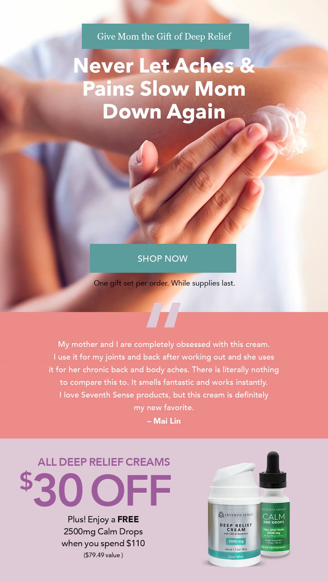 Give Mom the Gift of Deep Relief. Save $30 Off All Deep Relief Creams. Plus! Enjoy FREE 2500mg Calm Drops ($79.49 value) with any $110+ Order.