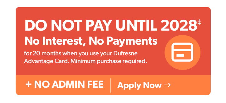 Do not Pay until 2028. No Interest, No Payments for 20 months when you use your Dufresne Advantage Card. Minimum purchase required. Plus no admin fees. Click to apply now. 