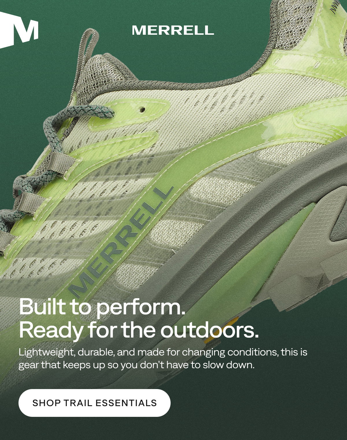 MERRELL. Built to perform. Ready for the outdoors. Lightweight, durable, and made for changing conditions, this is gear that keeps up so you don’t have to slow down. Shop Trail Essentials