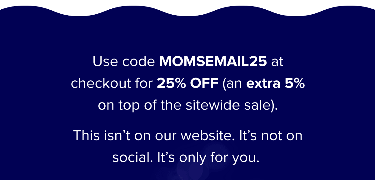 Use code MOMSEMAIL25 at checkout for 25% OFF (an extra 5% on top of the sitewide sale).   This isn’t on our website. It’s not on social. It’s only for you. 